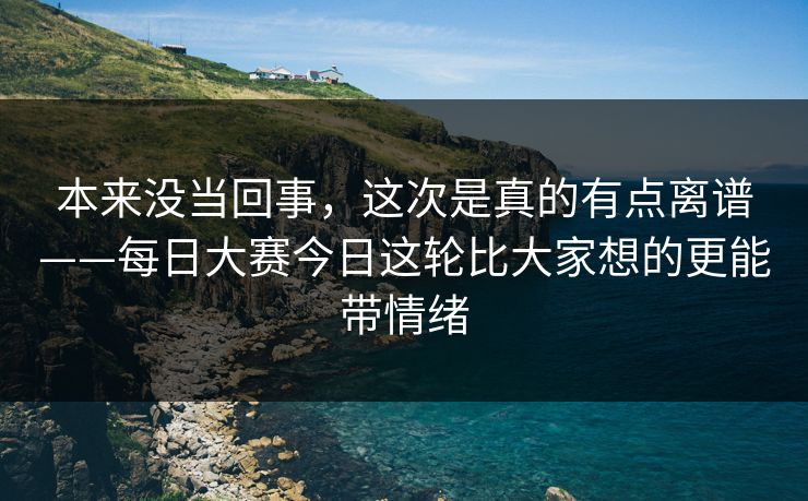 本来没当回事，这次是真的有点离谱——每日大赛今日这轮比大家想的更能带情绪