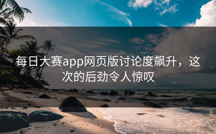 每日大赛app网页版讨论度飙升，这次的后劲令人惊叹