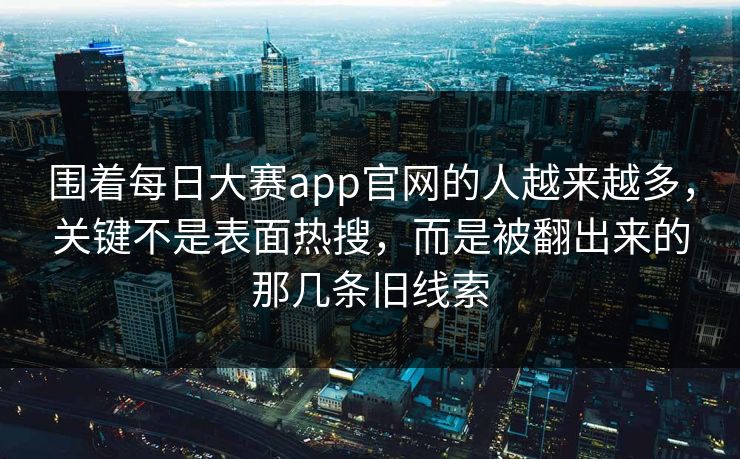 围着每日大赛app官网的人越来越多，关键不是表面热搜，而是被翻出来的那几条旧线索