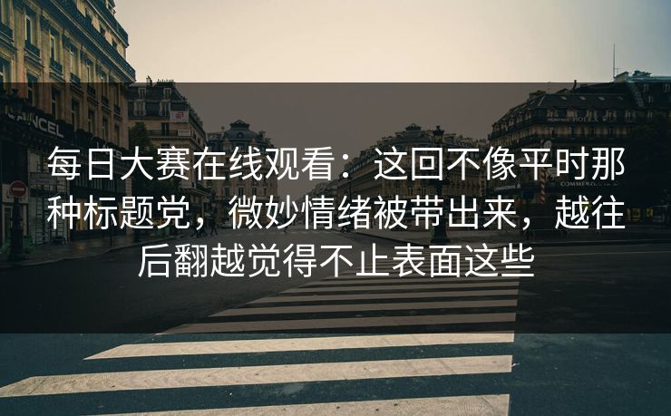 每日大赛在线观看：这回不像平时那种标题党，微妙情绪被带出来，越往后翻越觉得不止表面这些