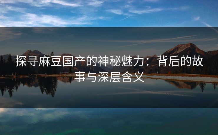 探寻麻豆国产的神秘魅力：背后的故事与深层含义