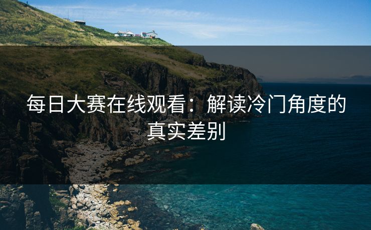 每日大赛在线观看：解读冷门角度的真实差别