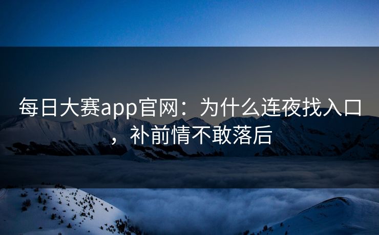 每日大赛app官网：为什么连夜找入口，补前情不敢落后