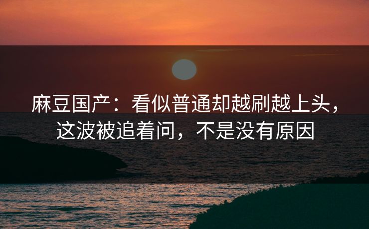 麻豆国产：看似普通却越刷越上头，这波被追着问，不是没有原因