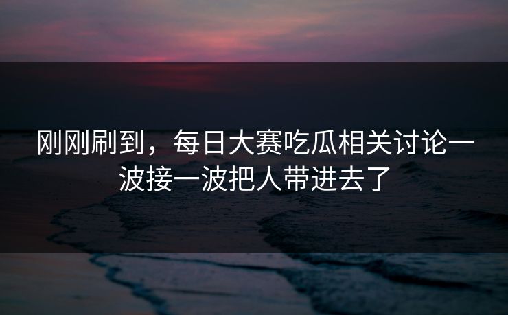 刚刚刷到，每日大赛吃瓜相关讨论一波接一波把人带进去了