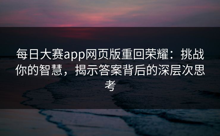 每日大赛app网页版重回荣耀：挑战你的智慧，揭示答案背后的深层次思考