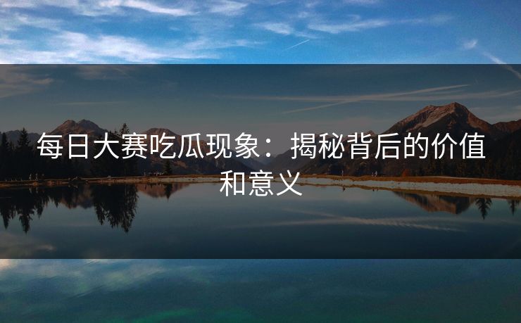每日大赛吃瓜现象：揭秘背后的价值和意义