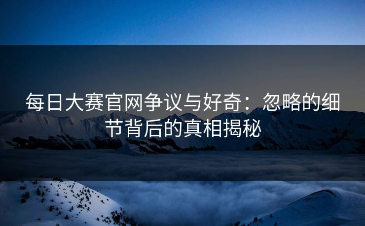 每日大赛官网争议与好奇：忽略的细节背后的真相揭秘