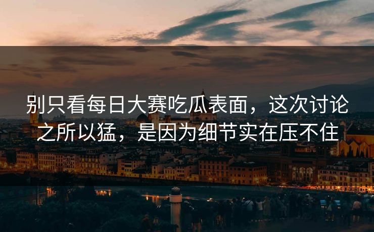别只看每日大赛吃瓜表面，这次讨论之所以猛，是因为细节实在压不住