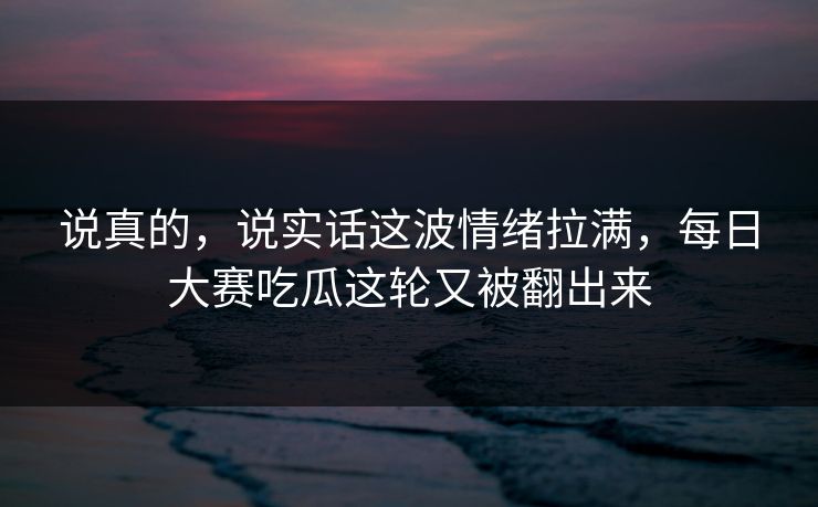 说真的，说实话这波情绪拉满，每日大赛吃瓜这轮又被翻出来