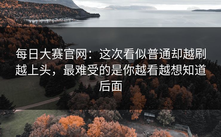 每日大赛官网：这次看似普通却越刷越上头，最难受的是你越看越想知道后面