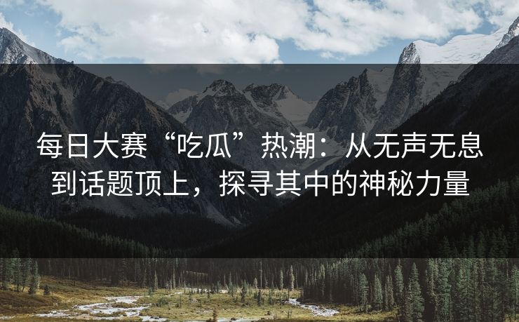 每日大赛“吃瓜”热潮：从无声无息到话题顶上，探寻其中的神秘力量