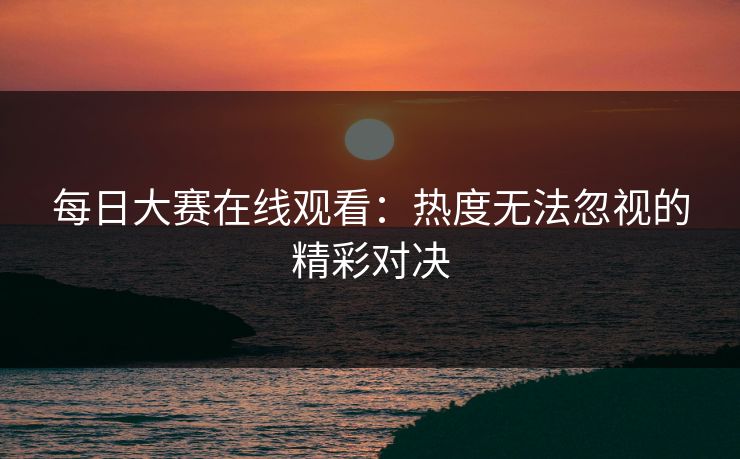 每日大赛在线观看：热度无法忽视的精彩对决