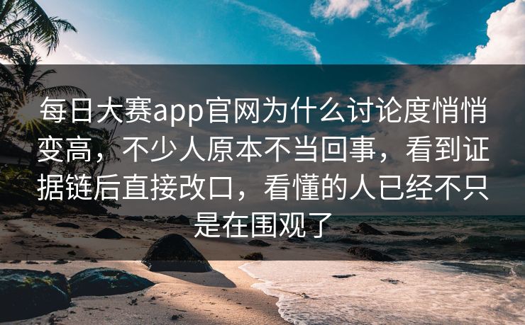 每日大赛app官网为什么讨论度悄悄变高，不少人原本不当回事，看到证据链后直接改口，看懂的人已经不只是在围观了