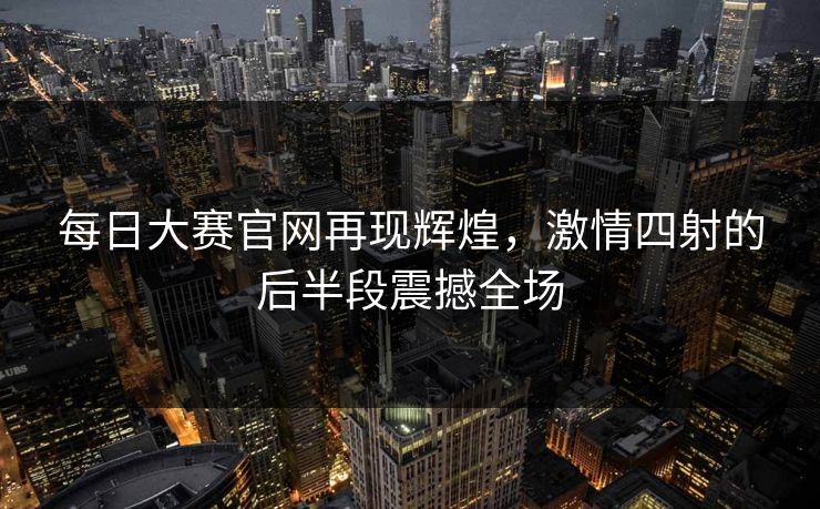 每日大赛官网再现辉煌，激情四射的后半段震撼全场