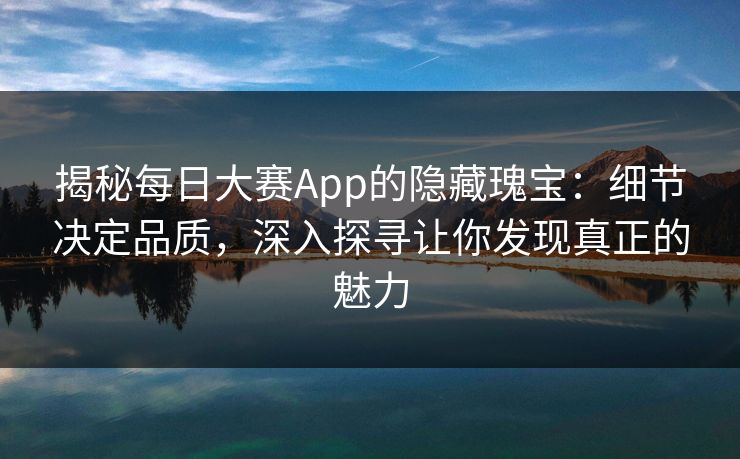 揭秘每日大赛App的隐藏瑰宝：细节决定品质，深入探寻让你发现真正的魅力