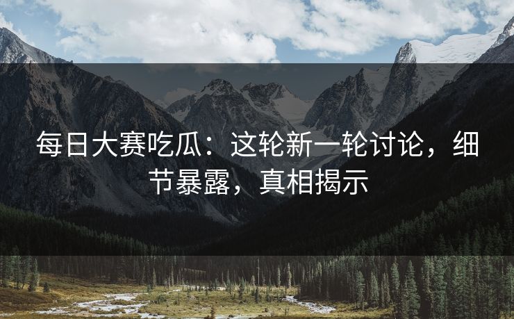 每日大赛吃瓜：这轮新一轮讨论，细节暴露，真相揭示