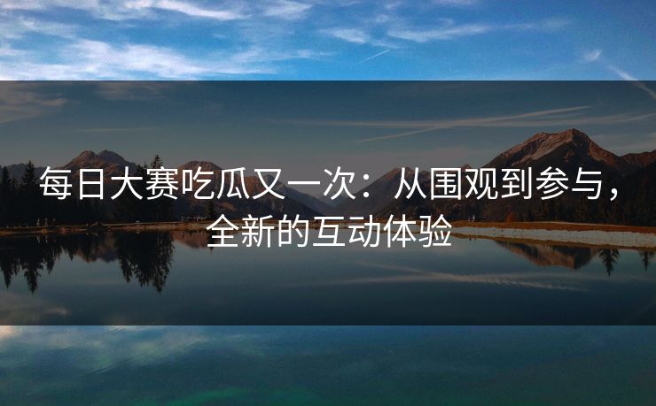 每日大赛吃瓜又一次：从围观到参与，全新的互动体验