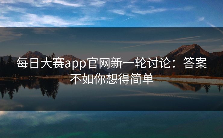 每日大赛app官网新一轮讨论：答案不如你想得简单