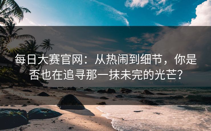 每日大赛官网：从热闹到细节，你是否也在追寻那一抹未完的光芒？
