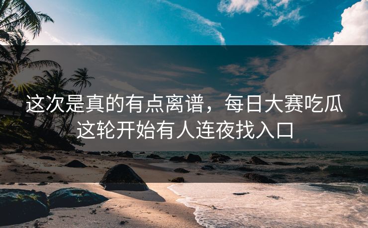 这次是真的有点离谱，每日大赛吃瓜这轮开始有人连夜找入口