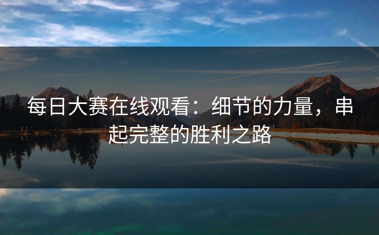 每日大赛在线观看：细节的力量，串起完整的胜利之路