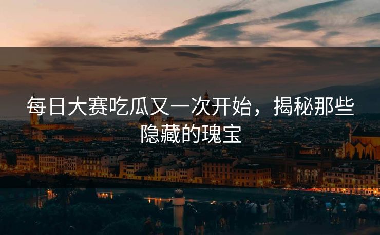 每日大赛吃瓜又一次开始，揭秘那些隐藏的瑰宝