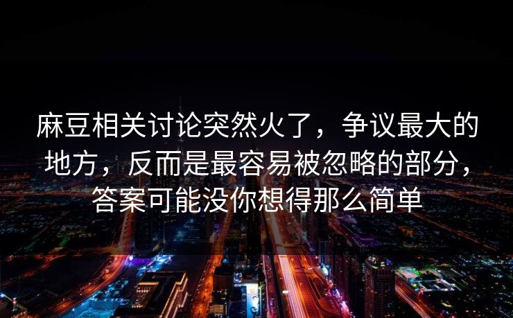麻豆相关讨论突然火了，争议最大的地方，反而是最容易被忽略的部分，答案可能没你想得那么简单