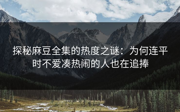 探秘麻豆全集的热度之谜：为何连平时不爱凑热闹的人也在追捧