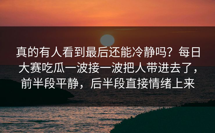 真的有人看到最后还能冷静吗？每日大赛吃瓜一波接一波把人带进去了，前半段平静，后半段直接情绪上来