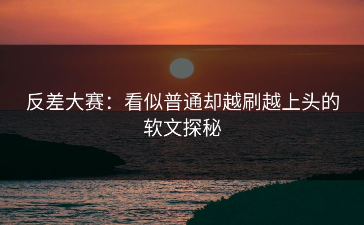 反差大赛：看似普通却越刷越上头的软文探秘