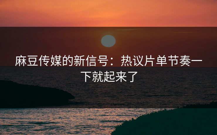 麻豆传媒的新信号：热议片单节奏一下就起来了