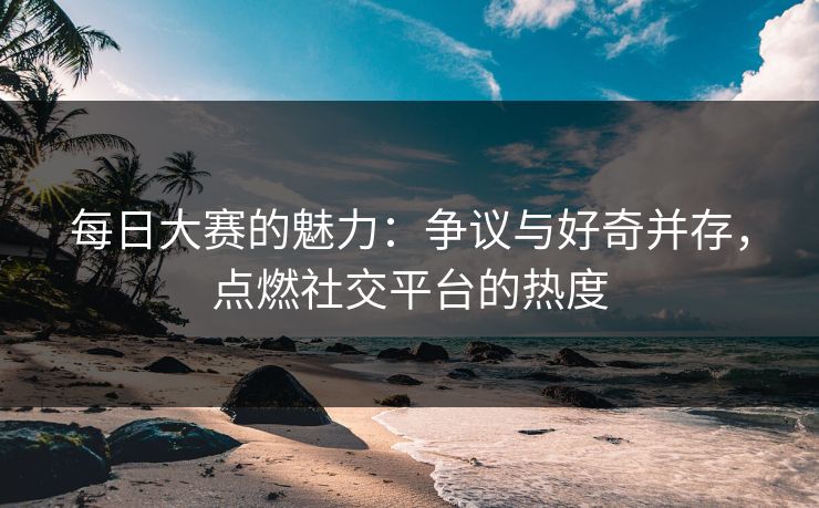 每日大赛的魅力：争议与好奇并存，点燃社交平台的热度