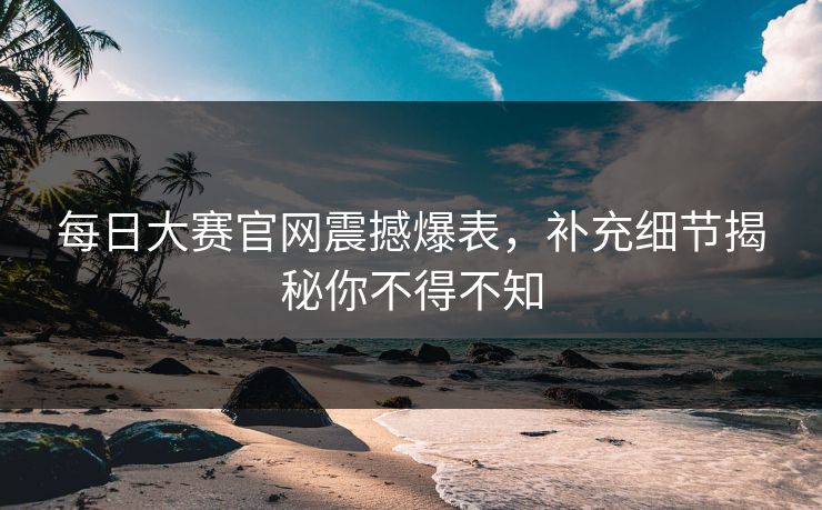 每日大赛官网震撼爆表，补充细节揭秘你不得不知