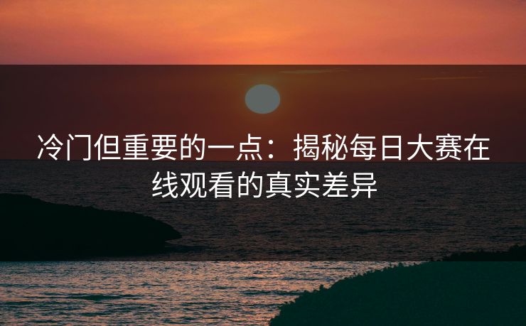 冷门但重要的一点：揭秘每日大赛在线观看的真实差异