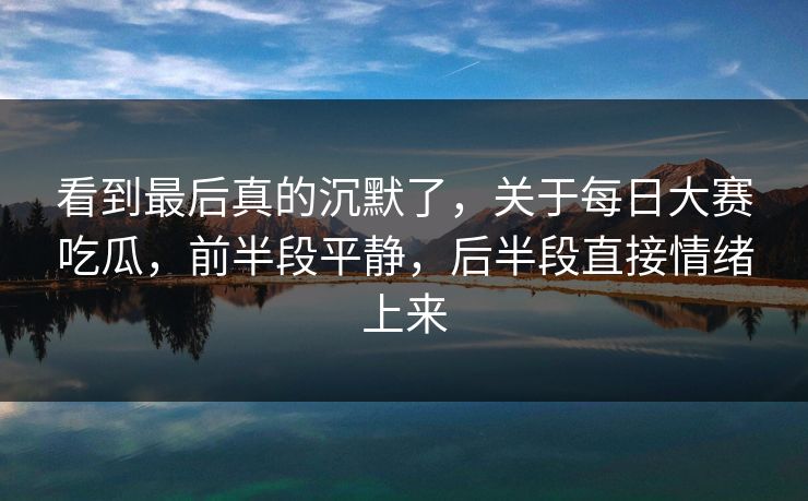 看到最后真的沉默了，关于每日大赛吃瓜，前半段平静，后半段直接情绪上来