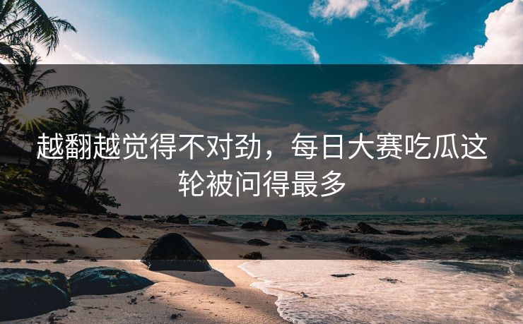 越翻越觉得不对劲，每日大赛吃瓜这轮被问得最多