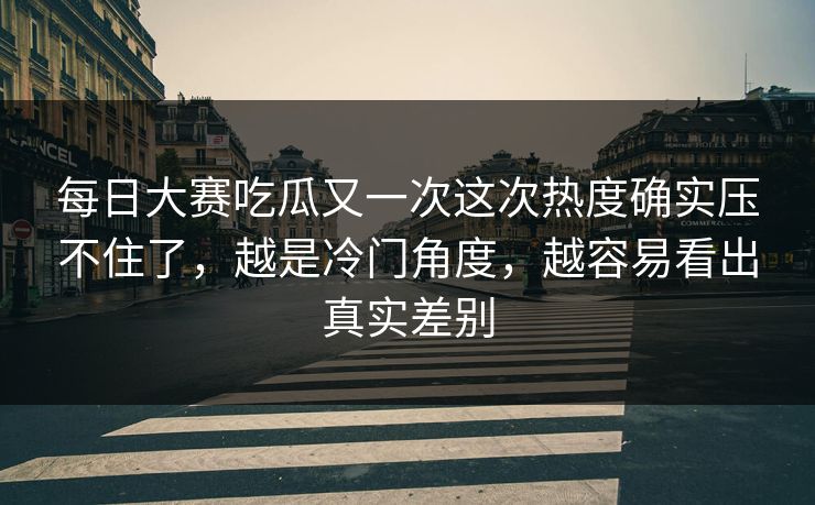 每日大赛吃瓜又一次这次热度确实压不住了，越是冷门角度，越容易看出真实差别
