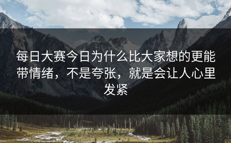 每日大赛今日为什么比大家想的更能带情绪，不是夸张，就是会让人心里发紧