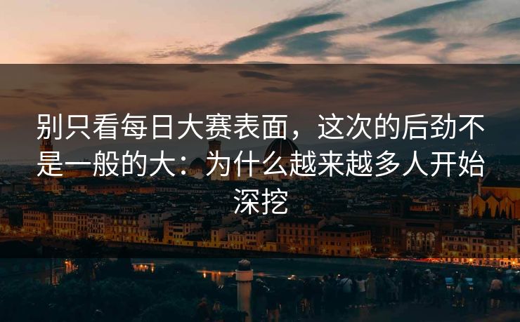 别只看每日大赛表面，这次的后劲不是一般的大：为什么越来越多人开始深挖