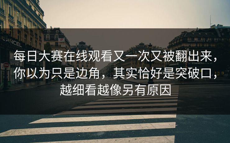 每日大赛在线观看又一次又被翻出来，你以为只是边角，其实恰好是突破口，越细看越像另有原因