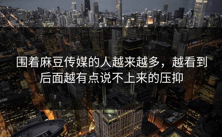 围着麻豆传媒的人越来越多,越看到后面越有点说不上来的压抑 围着麻豆传媒的人越来越多,越看到后面越有点说不上来的压抑