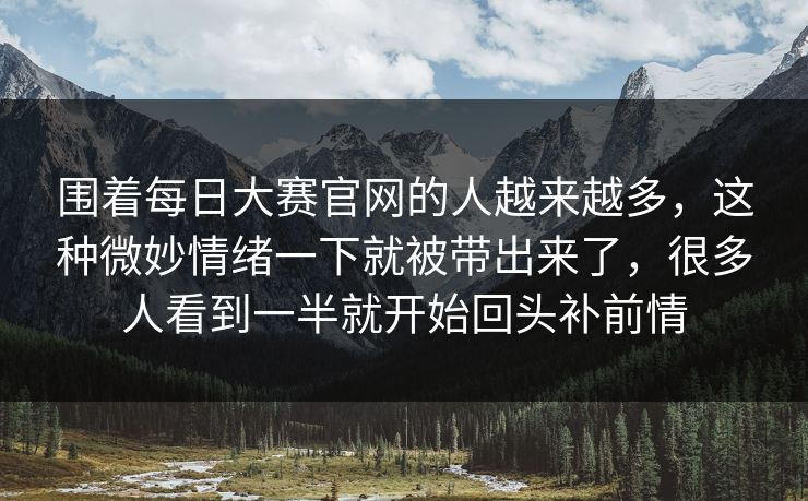 围着每日大赛官网的人越来越多，这种微妙情绪一下就被带出来了，很多人看到一半就开始回头补前情
