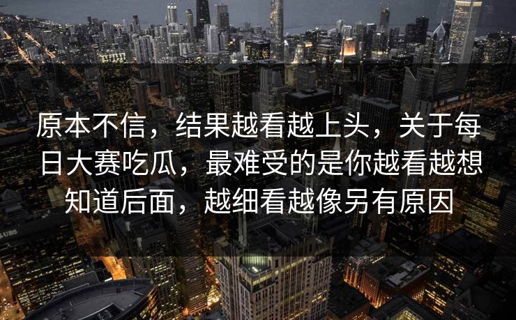 原本不信，结果越看越上头，关于每日大赛吃瓜，最难受的是你越看越想知道后面，越细看越像另有原因