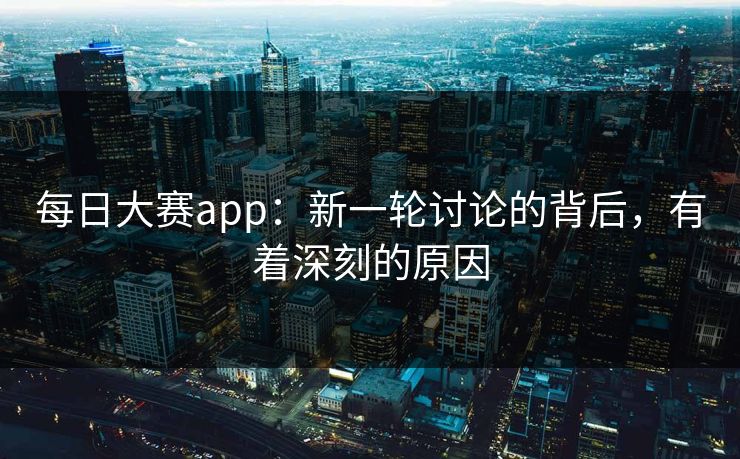 每日大赛app：新一轮讨论的背后，有着深刻的原因