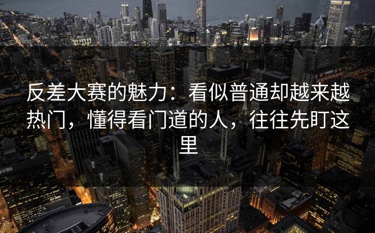 反差大赛的魅力：看似普通却越来越热门，懂得看门道的人，往往先盯这里