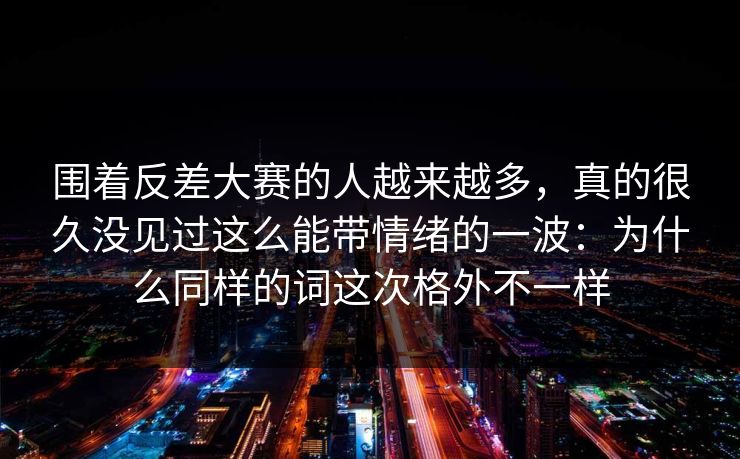 围着反差大赛的人越来越多，真的很久没见过这么能带情绪的一波：为什么同样的词这次格外不一样