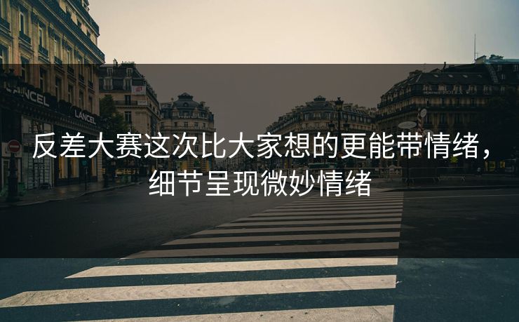 反差大赛这次比大家想的更能带情绪，细节呈现微妙情绪