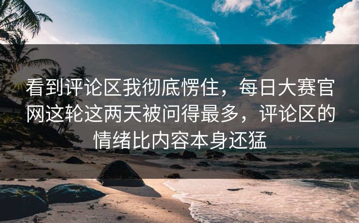 看到评论区我彻底愣住，每日大赛官网这轮这两天被问得最多，评论区的情绪比内容本身还猛