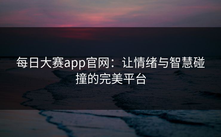 每日大赛app官网：让情绪与智慧碰撞的完美平台